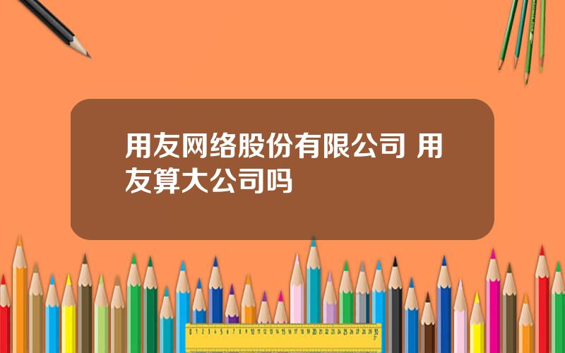 用友网络股份有限公司 用友算大公司吗